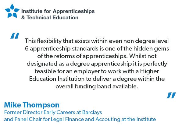 Quote from Mike Thompson Former Director Early Careers at Barclays and Panel Chair for Legal Financial & Accounting at the Institute that reads: This flexibility that exists within even non degree level 6 apprenticeship standards is one of the hidden gems of the reforms of apprenticeships. Whilst not designated as a degree apprenticeship it is perfectly feasible for an employer to work with a Higher Education Institution to deliver a degree within the overall funding band available.